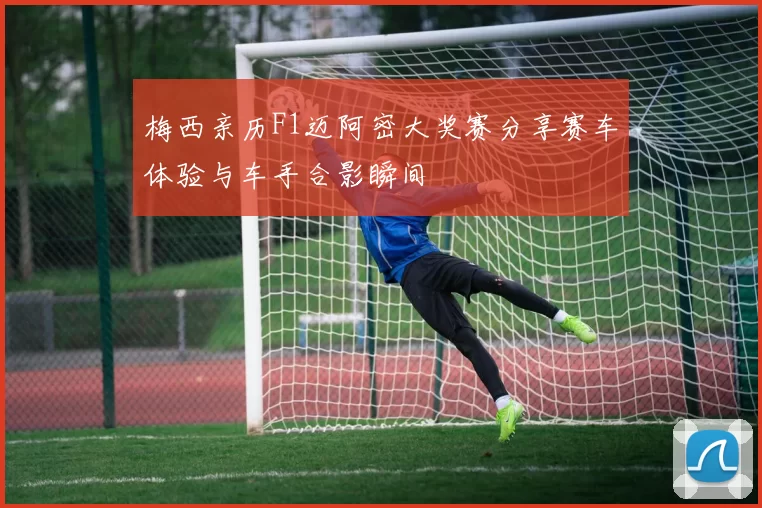 梅西亲历F1迈阿密大奖赛分享赛车体验与车手合影瞬间