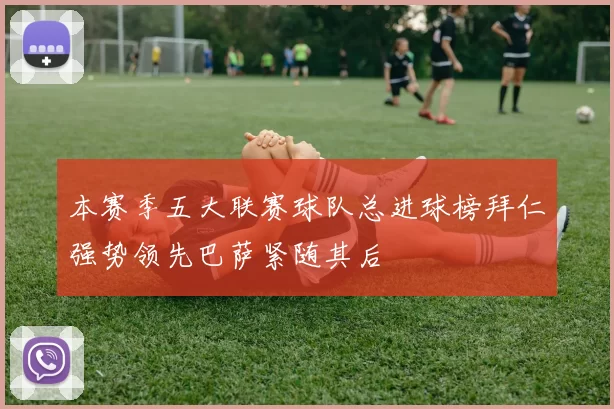 本赛季五大联赛球队总进球榜拜仁强势领先巴萨紧随其后