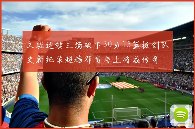 文班连续三场砍下30分15篮板创队史新纪录超越邓肯与上将成传奇