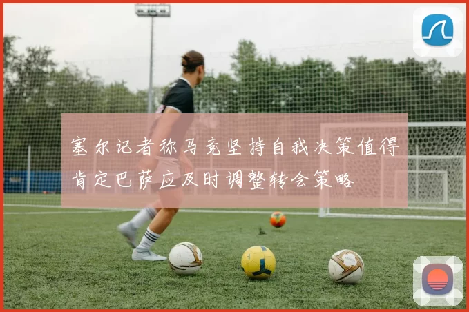 塞尔记者称马竞坚持自我决策值得肯定巴萨应及时调整转会策略
