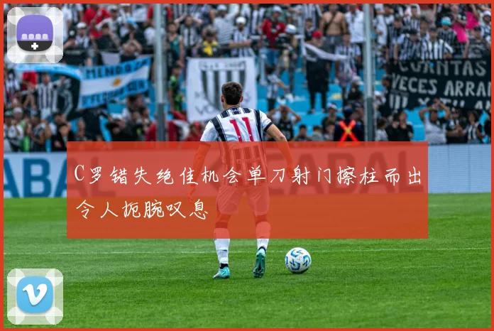 C罗错失绝佳机会单刀射门擦柱而出令人扼腕叹息