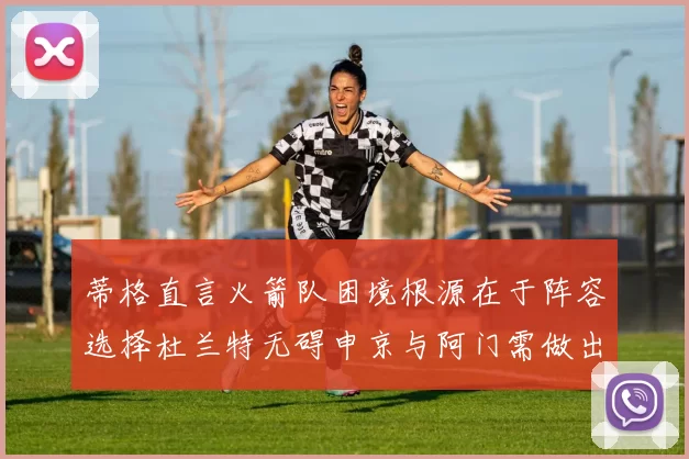 蒂格直言火箭队困境根源在于阵容选择杜兰特无碍申京与阿门需做出取舍