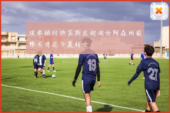 埃弗顿对热苏斯发起询价阿森纳前锋或将在今夏转会