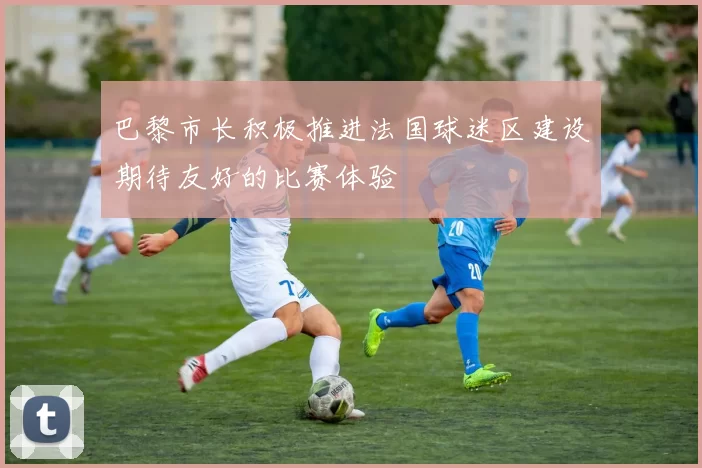 巴黎市长积极推进法国球迷区建设期待友好的比赛体验