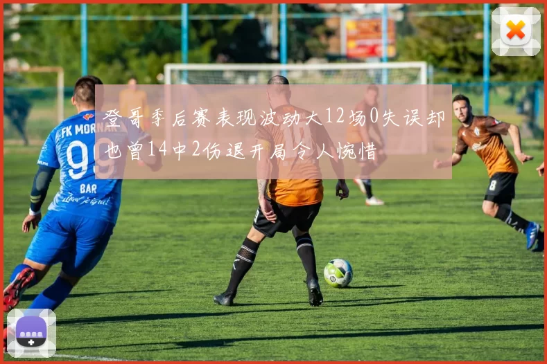 登哥季后赛表现波动大12场0失误却也曾14中2伤退开局令人惋惜