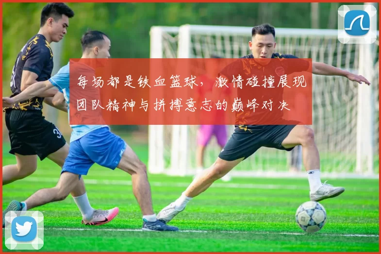 每场都是铁血篮球，激情碰撞展现团队精神与拼搏意志的巅峰对决
