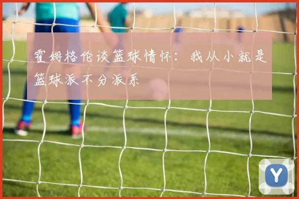 霍姆格伦谈篮球情怀：我从小就是篮球派不分派系