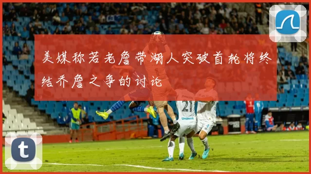 美媒称若老詹带湖人突破首轮将终结乔詹之争的讨论