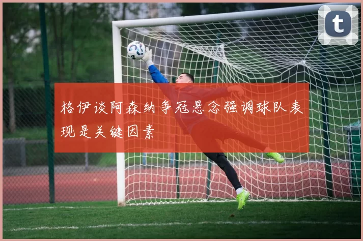 格伊谈阿森纳争冠悬念强调球队表现是关键因素