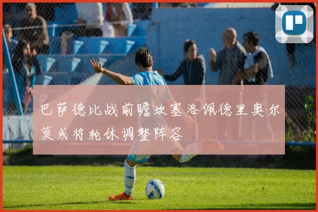 巴萨德比战前瞻坎塞洛佩德里奥尔莫或将轮休调整阵容