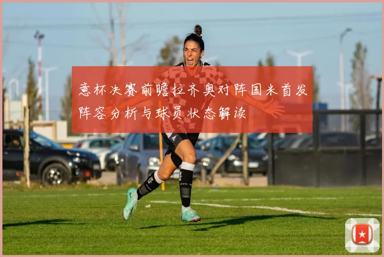 意杯决赛前瞻拉齐奥对阵国米首发阵容分析与球员状态解读
