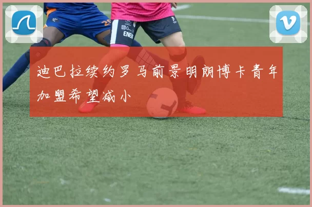 迪巴拉续约罗马前景明朗博卡青年加盟希望减小