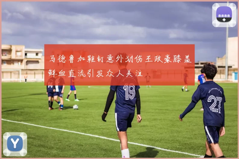 马德鲁加鞋钉意外划伤王政豪膝盖鲜血直流引发众人关注