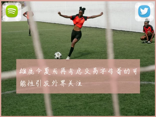 雄鹿今夏或再考虑交易字母哥的可能性引发外界关注