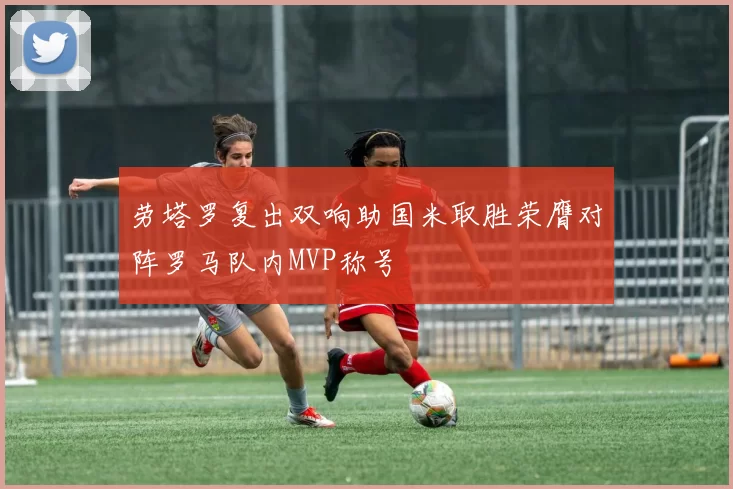 劳塔罗复出双响助国米取胜荣膺对阵罗马队内MVP称号