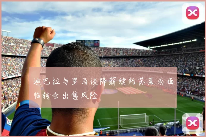 迪巴拉与罗马谈降薪续约苏莱或面临转会出售风险