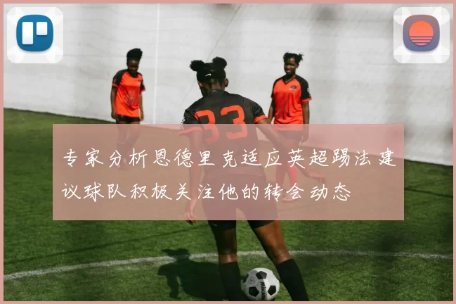 专家分析恩德里克适应英超踢法建议球队积极关注他的转会动态