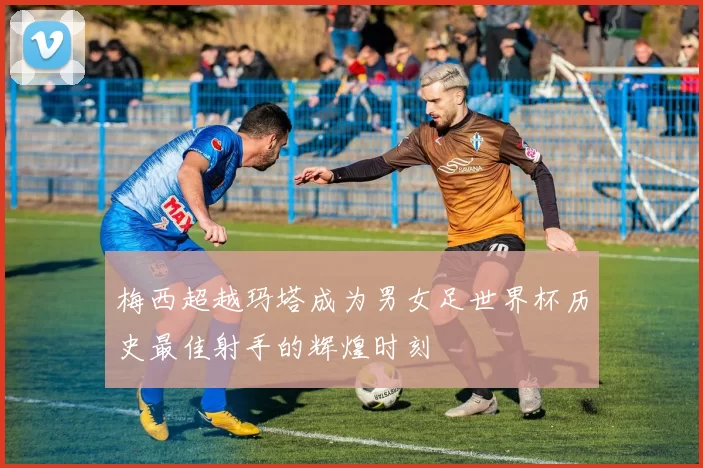 梅西超越玛塔成为男女足世界杯历史最佳射手的辉煌时刻