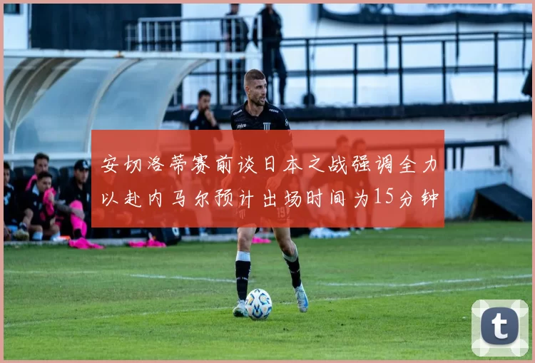 安切洛蒂赛前谈日本之战强调全力以赴内马尔预计出场时间为15分钟